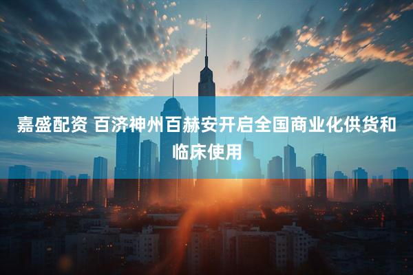 嘉盛配资 百济神州百赫安开启全国商业化供货和临床使用