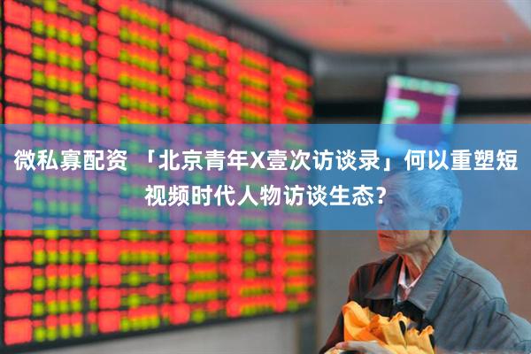 微私寡配资 「北京青年X壹次访谈录」何以重塑短视频时代人物访谈生态？