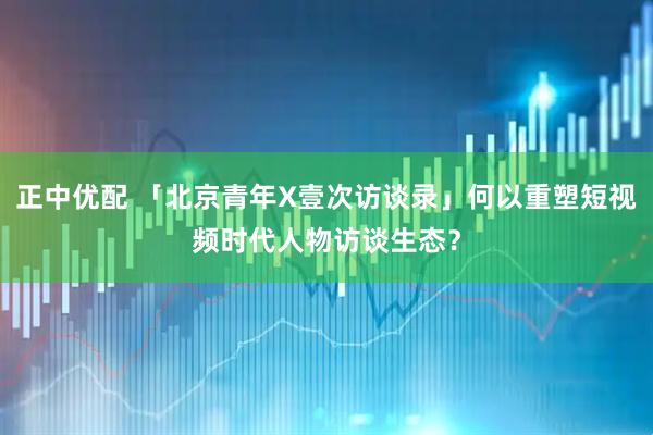 正中优配 「北京青年X壹次访谈录」何以重塑短视频时代人物访谈生态？