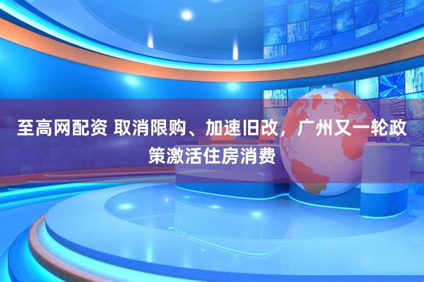 至高网配资 取消限购、加速旧改，广州又一轮政策激活住房消费