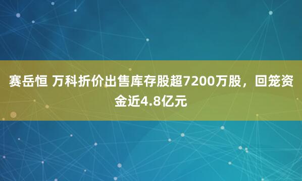 赛岳恒 万科折价出售库存股超7200万股，回笼资金近4.8亿元
