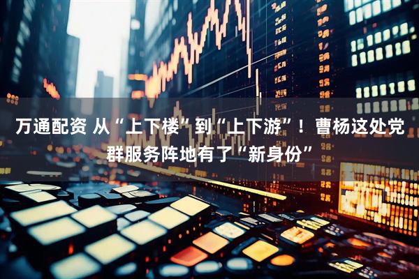 万通配资 从“上下楼”到“上下游”！曹杨这处党群服务阵地有了“新身份”