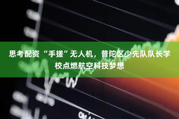 思考配资 “手搓”无人机，普陀区少先队队长学校点燃航空科技梦想