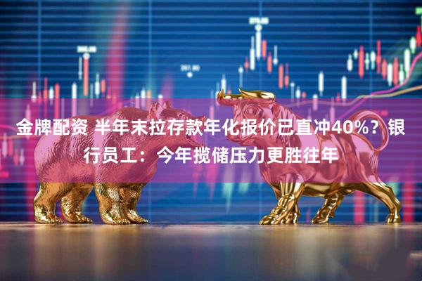 金牌配资 半年末拉存款年化报价已直冲40%？银行员工：今年揽储压力更胜往年