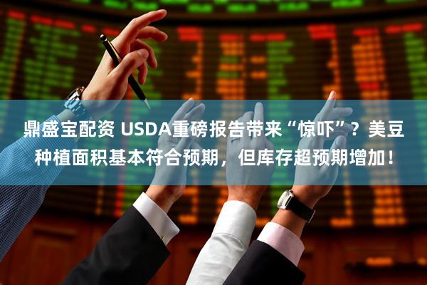 鼎盛宝配资 USDA重磅报告带来“惊吓”？美豆种植面积基本符合预期，但库存超预期增加！