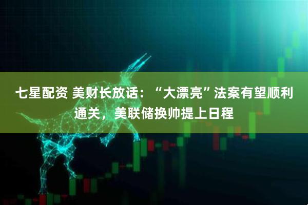 七星配资 美财长放话：“大漂亮”法案有望顺利通关，美联储换帅提上日程