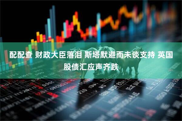 配配查 财政大臣落泪 斯塔默避而未谈支持 英国股债汇应声齐跌