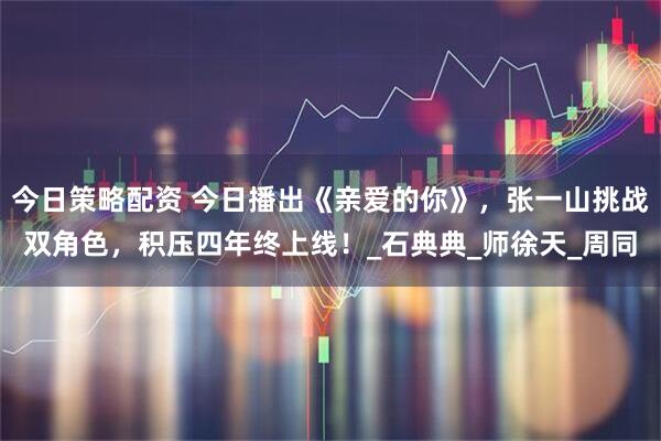 今日策略配资 今日播出《亲爱的你》，张一山挑战双角色，积压四年终上线！_石典典_师徐天_周同