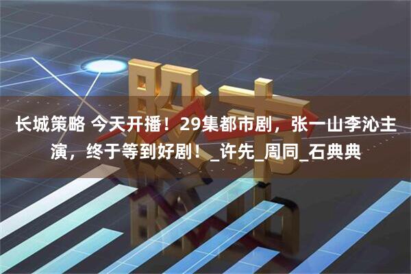 长城策略 今天开播！29集都市剧，张一山李沁主演，终于等到好剧！_许先_周同_石典典