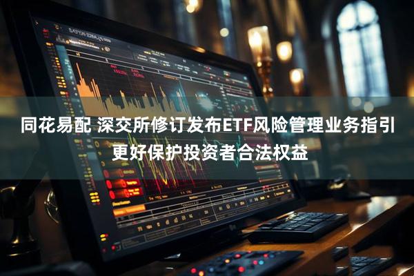 同花易配 深交所修订发布ETF风险管理业务指引 更好保护投资者合法权益