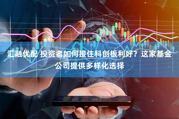 汇融优配 投资者如何接住科创板利好？这家基金公司提供多样化选择