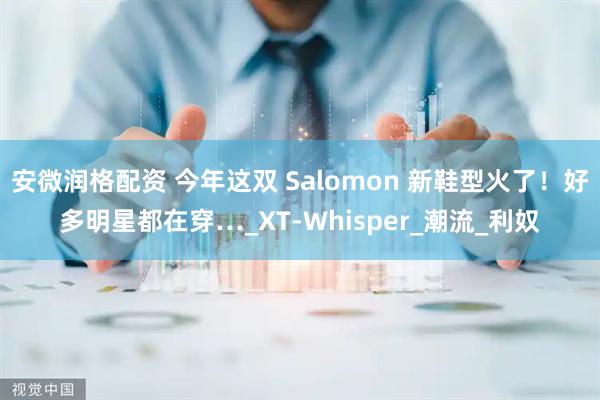 安微润格配资 今年这双 Salomon 新鞋型火了！好多明星都在穿…_XT-Whisper_潮流_利奴