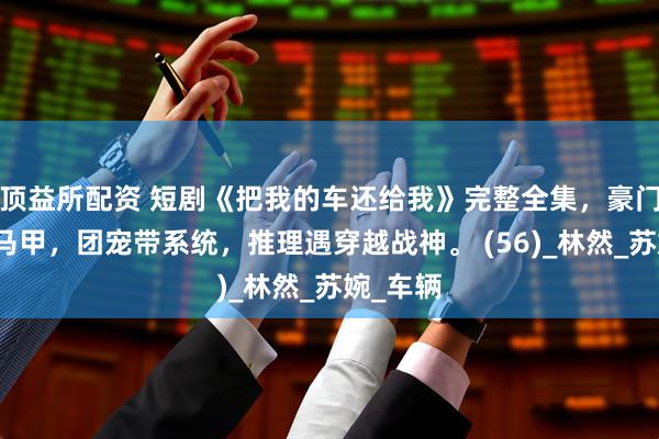 顶益所配资 短剧《把我的车还给我》完整全集，豪门重生藏马甲，团宠带系统，推理遇穿越战神。 (56)_林然_苏婉_车辆