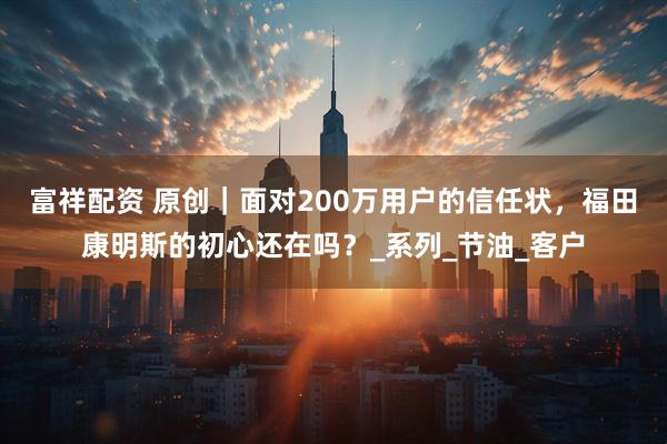 富祥配资 原创｜面对200万用户的信任状，福田康明斯的初心还在吗？_系列_节油_客户