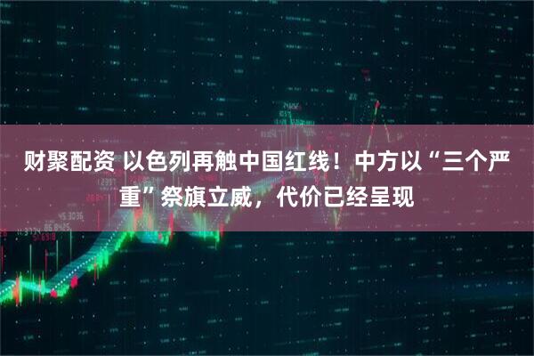 财聚配资 以色列再触中国红线！中方以“三个严重”祭旗立威，代价已经呈现