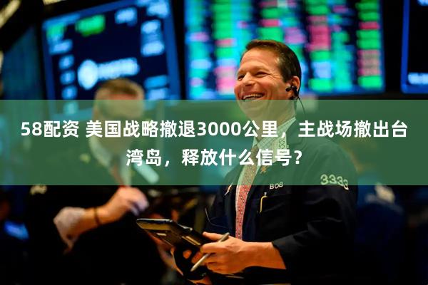 58配资 美国战略撤退3000公里，主战场撤出台湾岛，释放什么信号？