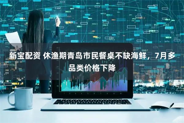 新宝配资 休渔期青岛市民餐桌不缺海鲜，7月多品类价格下降