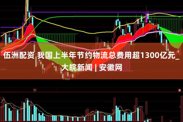 伍洲配资 我国上半年节约物流总费用超1300亿元_大皖新闻 | 安徽网