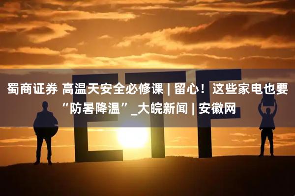 蜀商证券 高温天安全必修课 | 留心！这些家电也要“防暑降温”_大皖新闻 | 安徽网