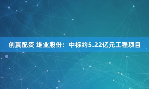 创赢配资 维业股份：中标约5.22亿元工程项目