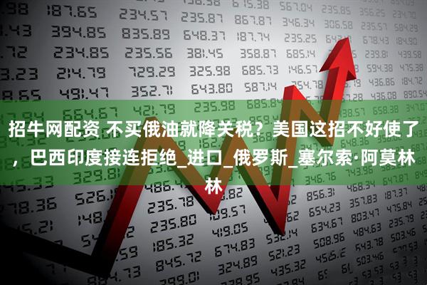 招牛网配资 不买俄油就降关税？美国这招不好使了，巴西印度接连拒绝_进口_俄罗斯_塞尔索·阿莫林