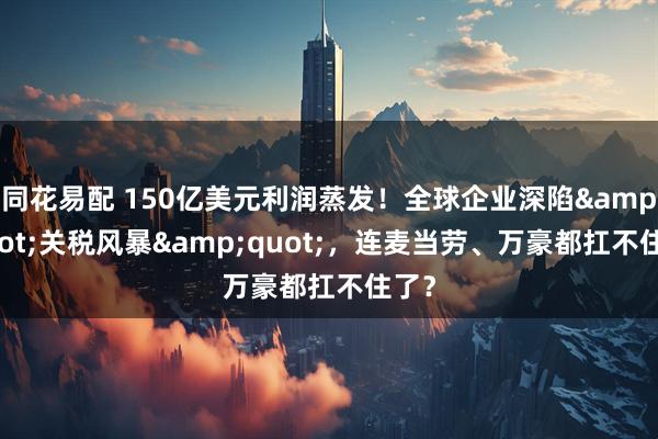 同花易配 150亿美元利润蒸发！全球企业深陷&quot;关税风暴&quot;，连麦当劳、万豪都扛不住了？