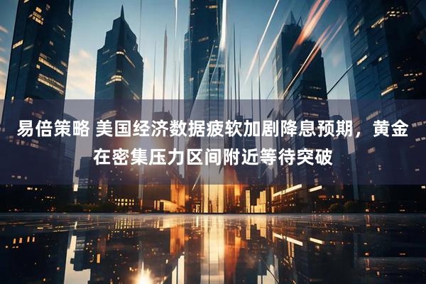 易倍策略 美国经济数据疲软加剧降息预期，黄金在密集压力区间附近等待突破