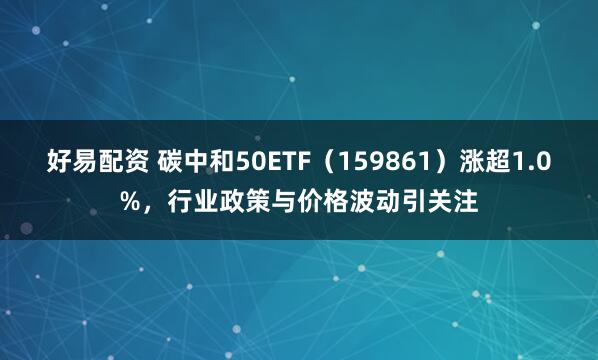 好易配资 碳中和50ETF（159861）涨超1.0%，行业政策与价格波动引关注